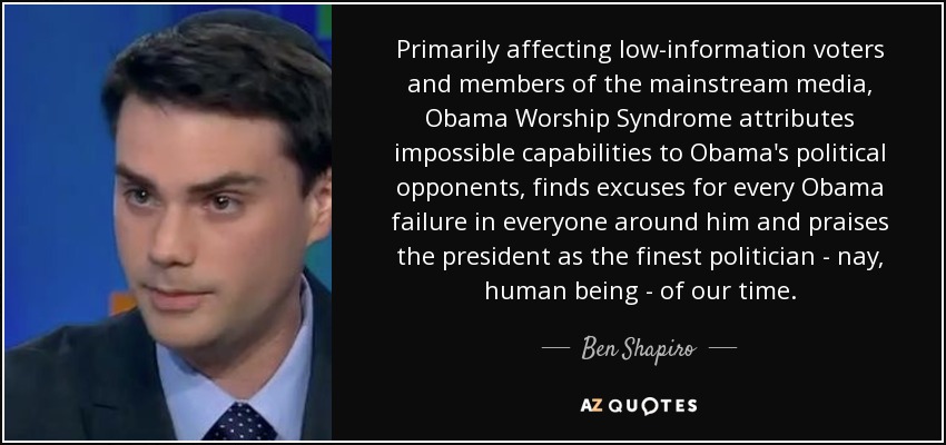 Primarily affecting low-information voters and members of the mainstream media, Obama Worship Syndrome attributes impossible capabilities to Obama's political opponents, finds excuses for every Obama failure in everyone around him and praises the president as the finest politician - nay, human being - of our time. - Ben Shapiro