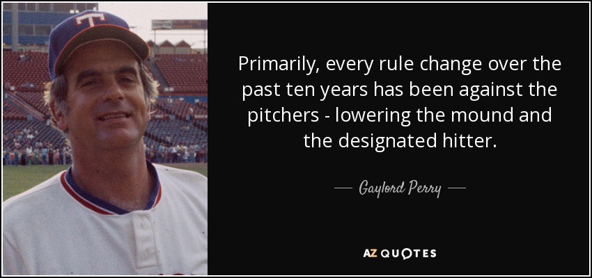 Primarily, every rule change over the past ten years has been against the pitchers - lowering the mound and the designated hitter. - Gaylord Perry