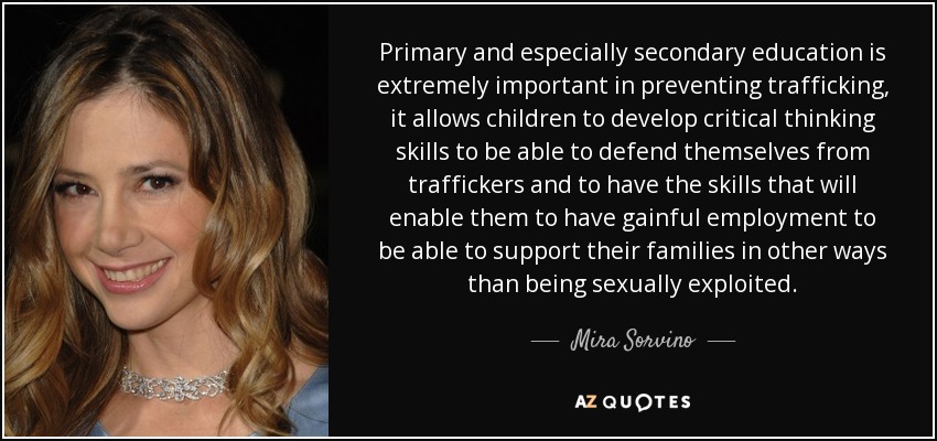 Primary and especially secondary education is extremely important in preventing trafficking, it allows children to develop critical thinking skills to be able to defend themselves from traffickers and to have the skills that will enable them to have gainful employment to be able to support their families in other ways than being sexually exploited. - Mira Sorvino