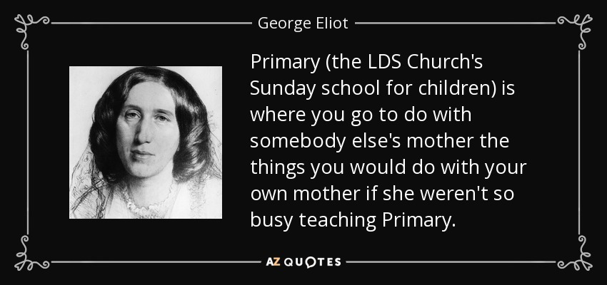 Primary (the LDS Church's Sunday school for children) is where you go to do with somebody else's mother the things you would do with your own mother if she weren't so busy teaching Primary. - George Eliot