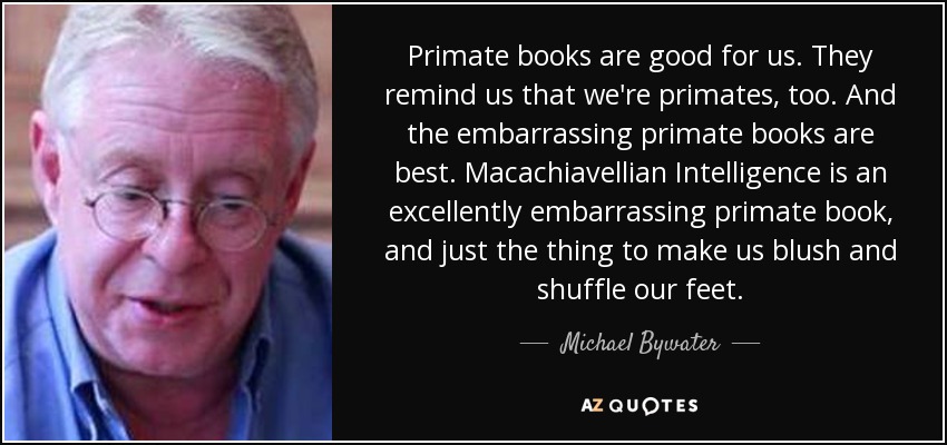 Primate books are good for us. They remind us that we're primates, too. And the embarrassing primate books are best. Macachiavellian Intelligence is an excellently embarrassing primate book, and just the thing to make us blush and shuffle our feet. - Michael Bywater