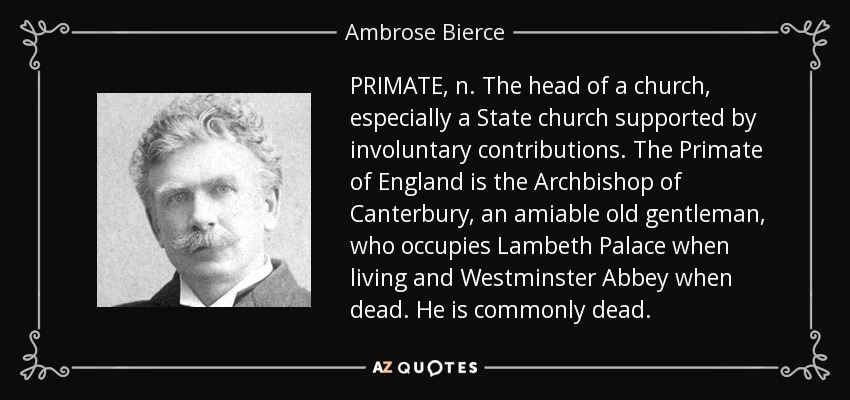 PRIMATE, n. The head of a church, especially a State church supported by involuntary contributions. The Primate of England is the Archbishop of Canterbury, an amiable old gentleman, who occupies Lambeth Palace when living and Westminster Abbey when dead. He is commonly dead. - Ambrose Bierce
