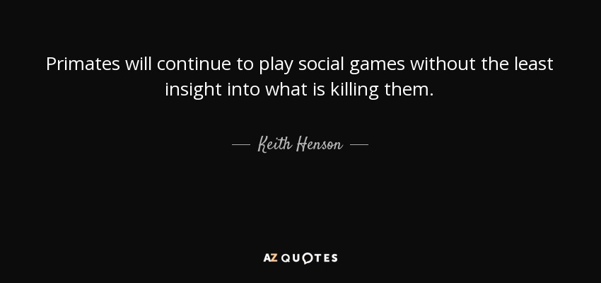 Primates will continue to play social games without the least insight into what is killing them. - Keith Henson