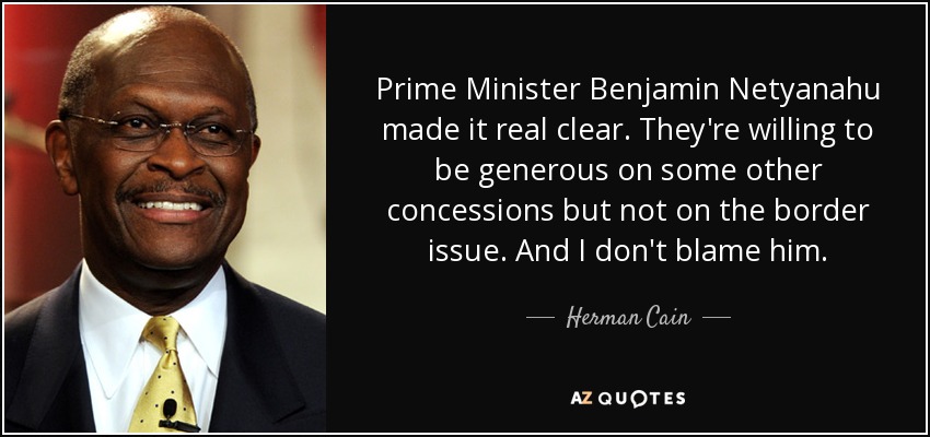 Prime Minister Benjamin Netyanahu made it real clear. They're willing to be generous on some other concessions but not on the border issue. And I don't blame him. - Herman Cain