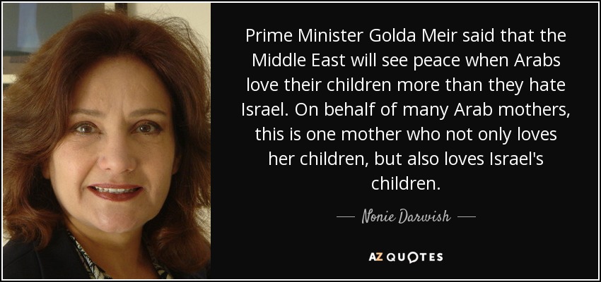 Prime Minister Golda Meir said that the Middle East will see peace when Arabs love their children more than they hate Israel. On behalf of many Arab mothers, this is one mother who not only loves her children, but also loves Israel's children. - Nonie Darwish