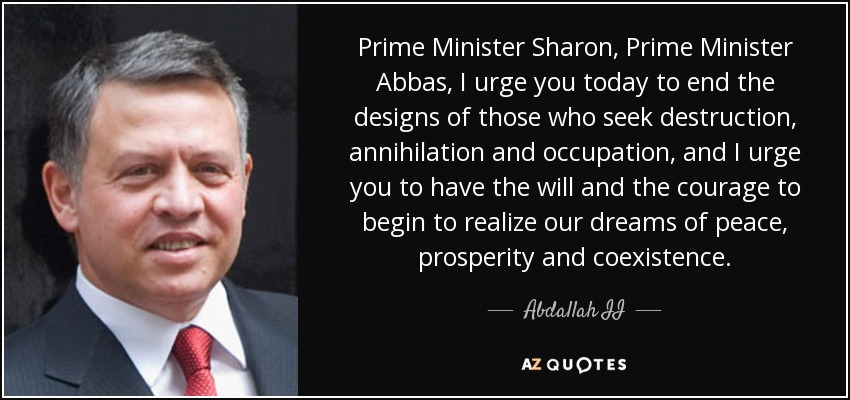 Prime Minister Sharon, Prime Minister Abbas, I urge you today to end the designs of those who seek destruction, annihilation and occupation, and I urge you to have the will and the courage to begin to realize our dreams of peace, prosperity and coexistence. - Abdallah II