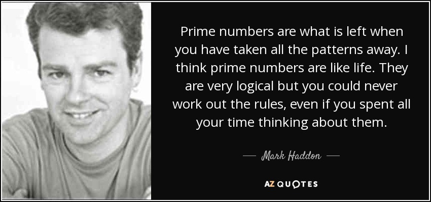 Prime numbers are what is left when you have taken all the patterns away. I think prime numbers are like life. They are very logical but you could never work out the rules, even if you spent all your time thinking about them. - Mark Haddon