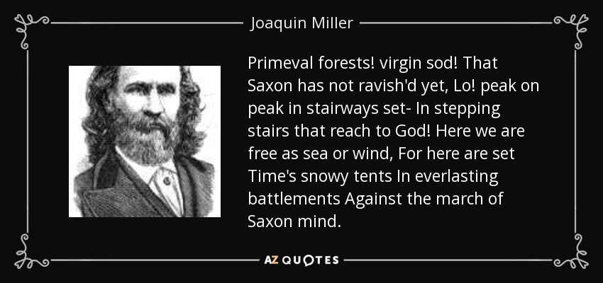 Primeval forests! virgin sod! That Saxon has not ravish'd yet, Lo! peak on peak in stairways set- In stepping stairs that reach to God! Here we are free as sea or wind, For here are set Time's snowy tents In everlasting battlements Against the march of Saxon mind. - Joaquin Miller