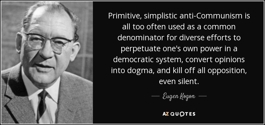 Primitive, simplistic anti-Communism is all too often used as a common denominator for diverse efforts to perpetuate one's own power in a democratic system, convert opinions into dogma, and kill off all opposition, even silent. - Eugen Kogon