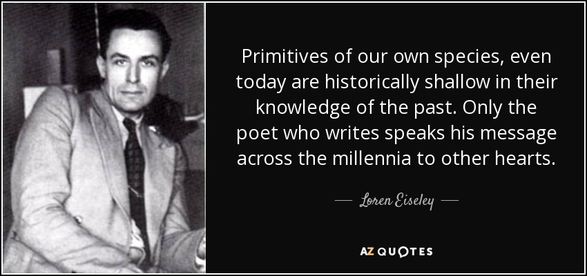 Primitives of our own species, even today are historically shallow in their knowledge of the past. Only the poet who writes speaks his message across the millennia to other hearts. - Loren Eiseley