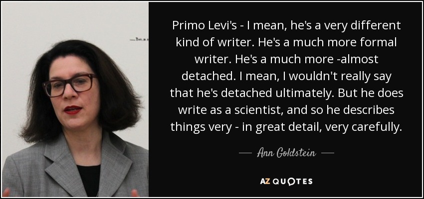 Primo Levi's - I mean, he's a very different kind of writer. He's a much more formal writer. He's a much more -almost detached. I mean, I wouldn't really say that he's detached ultimately. But he does write as a scientist, and so he describes things very - in great detail, very carefully. - Ann Goldstein