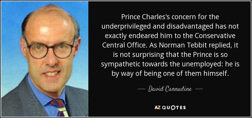 Prince Charles's concern for the underprivileged and disadvantaged has not exactly endeared him to the Conservative Central Office. As Norman Tebbit replied, it is not surprising that the Prince is so sympathetic towards the unemployed: he is by way of being one of them himself. - David Cannadine