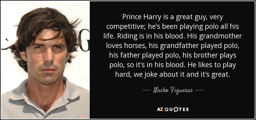 Prince Harry is a great guy, very competitive; he's been playing polo all his life. Riding is in his blood. His grandmother loves horses, his grandfather played polo, his father played polo, his brother plays polo, so it's in his blood. He likes to play hard, we joke about it and it's great. - Nacho Figueras