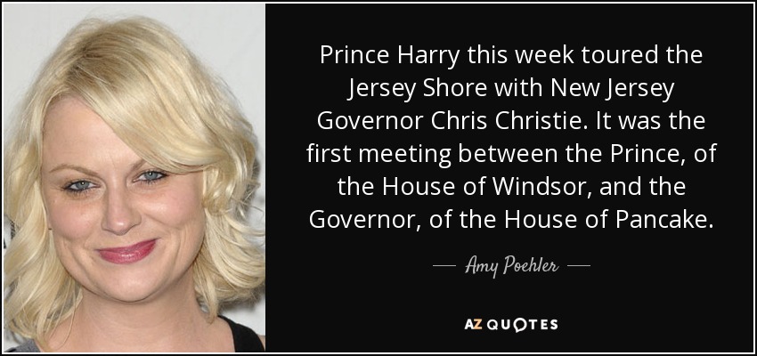 Prince Harry this week toured the Jersey Shore with New Jersey Governor Chris Christie. It was the first meeting between the Prince, of the House of Windsor, and the Governor, of the House of Pancake. - Amy Poehler