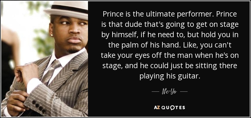 Prince is the ultimate performer. Prince is that dude that's going to get on stage by himself, if he need to, but hold you in the palm of his hand. Like, you can't take your eyes off the man when he's on stage, and he could just be sitting there playing his guitar. - Ne-Yo