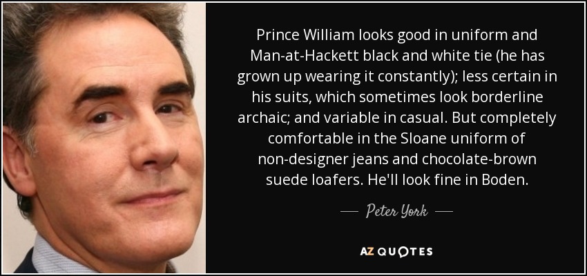 Prince William looks good in uniform and Man-at-Hackett black and white tie (he has grown up wearing it constantly); less certain in his suits, which sometimes look borderline archaic; and variable in casual. But completely comfortable in the Sloane uniform of non-designer jeans and chocolate-brown suede loafers. He'll look fine in Boden. - Peter York