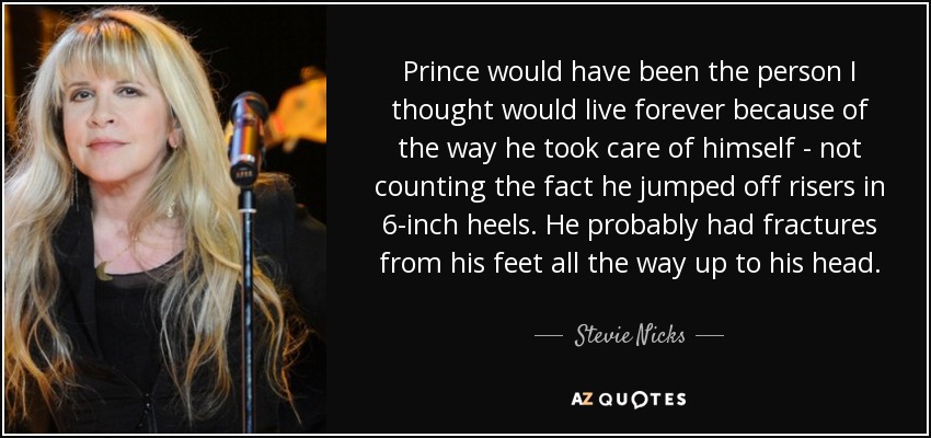 Prince would have been the person I thought would live forever because of the way he took care of himself - not counting the fact he jumped off risers in 6-inch heels. He probably had fractures from his feet all the way up to his head. - Stevie Nicks