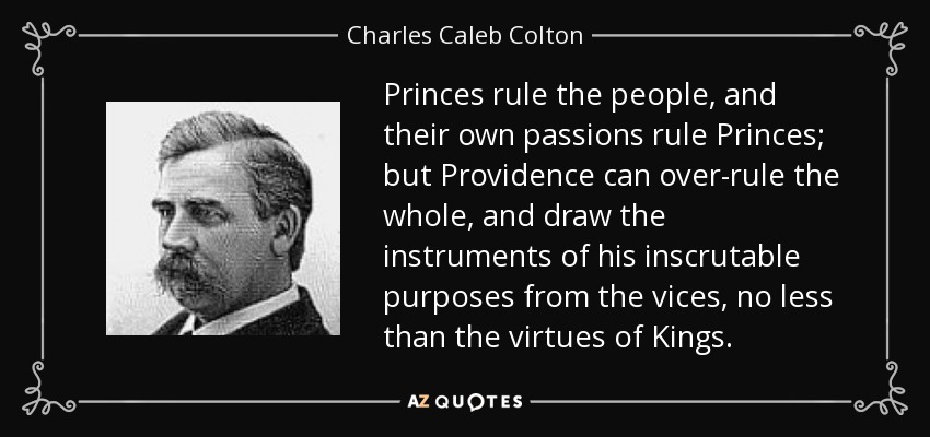 Princes rule the people, and their own passions rule Princes; but Providence can over-rule the whole, and draw the instruments of his inscrutable purposes from the vices, no less than the virtues of Kings. - Charles Caleb Colton