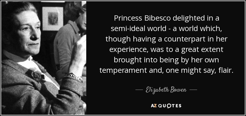 Princess Bibesco delighted in a semi-ideal world - a world which, though having a counterpart in her experience, was to a great extent brought into being by her own temperament and, one might say, flair. - Elizabeth Bowen