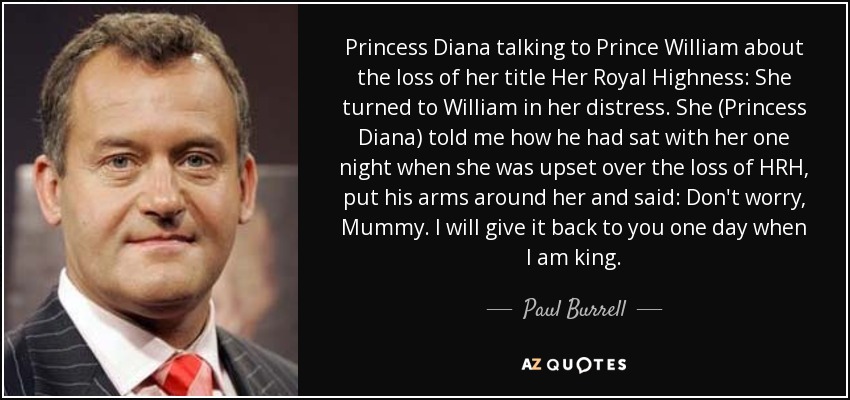 Princess Diana talking to Prince William about the loss of her title Her Royal Highness: She turned to William in her distress. She (Princess Diana) told me how he had sat with her one night when she was upset over the loss of HRH, put his arms around her and said: Don't worry, Mummy. I will give it back to you one day when I am king. - Paul Burrell