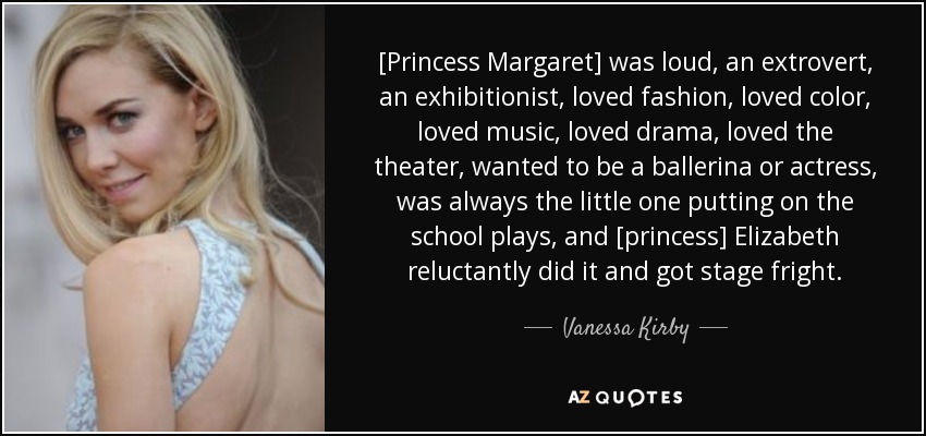 [Princess Margaret] was loud, an extrovert, an exhibitionist, loved fashion, loved color, loved music, loved drama, loved the theater, wanted to be a ballerina or actress, was always the little one putting on the school plays, and [princess] Elizabeth reluctantly did it and got stage fright. - Vanessa Kirby