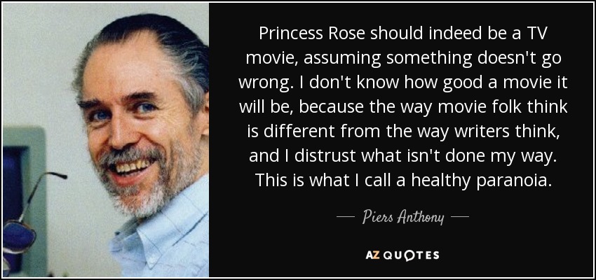 Princess Rose should indeed be a TV movie, assuming something doesn't go wrong. I don't know how good a movie it will be, because the way movie folk think is different from the way writers think, and I distrust what isn't done my way. This is what I call a healthy paranoia. - Piers Anthony