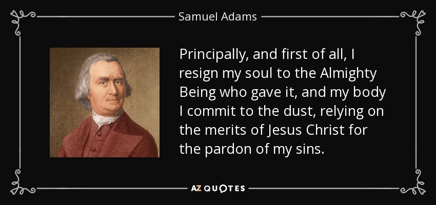 Principally, and first of all, I resign my soul to the Almighty Being who gave it, and my body I commit to the dust, relying on the merits of Jesus Christ for the pardon of my sins. - Samuel Adams