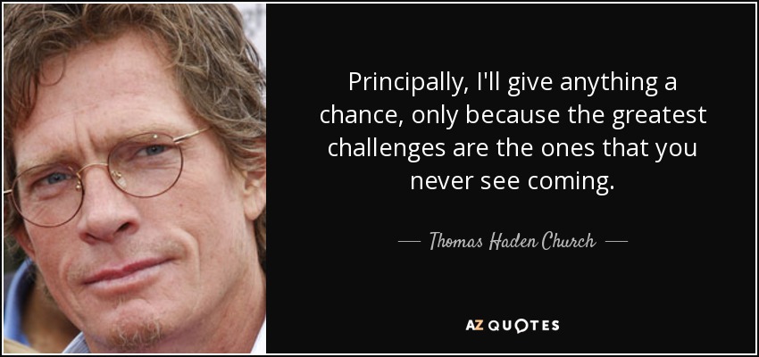 Principally, I'll give anything a chance, only because the greatest challenges are the ones that you never see coming. - Thomas Haden Church
