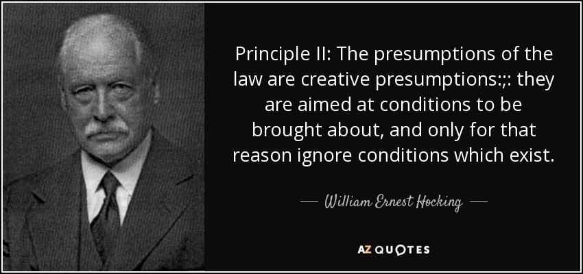 Principle II: The presumptions of the law are creative presumptions:;: they are aimed at conditions to be brought about, and only for that reason ignore conditions which exist. - William Ernest Hocking