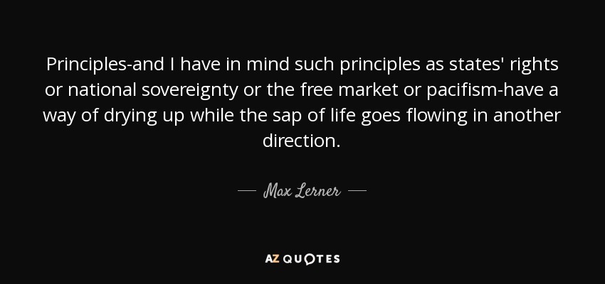 Principles-and I have in mind such principles as states' rights or national sovereignty or the free market or pacifism-have a way of drying up while the sap of life goes flowing in another direction. - Max Lerner