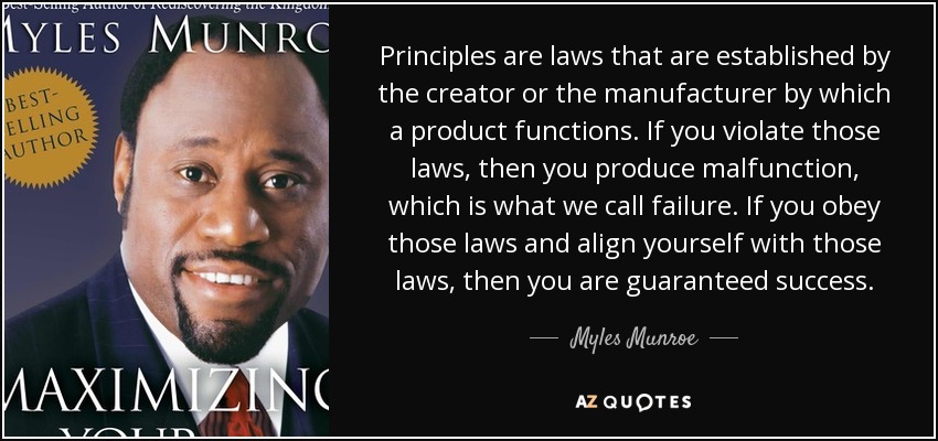 Principles are laws that are established by the creator or the manufacturer by which a product functions. If you violate those laws, then you produce malfunction, which is what we call failure. If you obey those laws and align yourself with those laws, then you are guaranteed success. - Myles Munroe