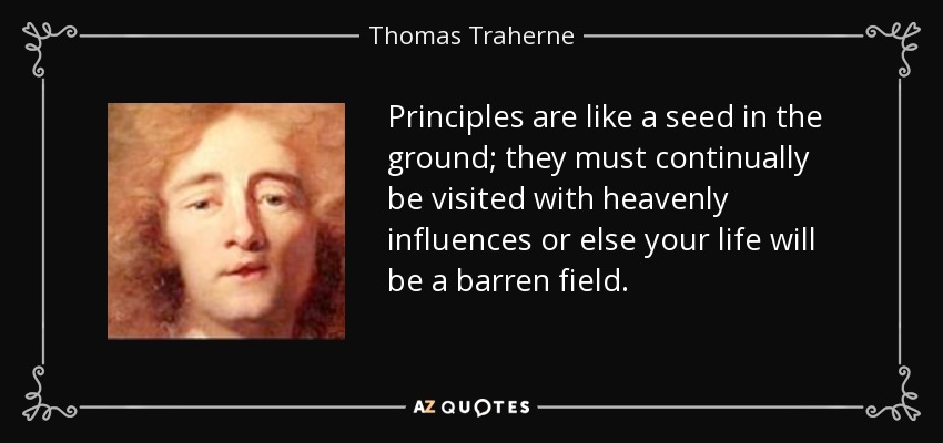 Principles are like a seed in the ground; they must continually be visited with heavenly influences or else your life will be a barren field. - Thomas Traherne