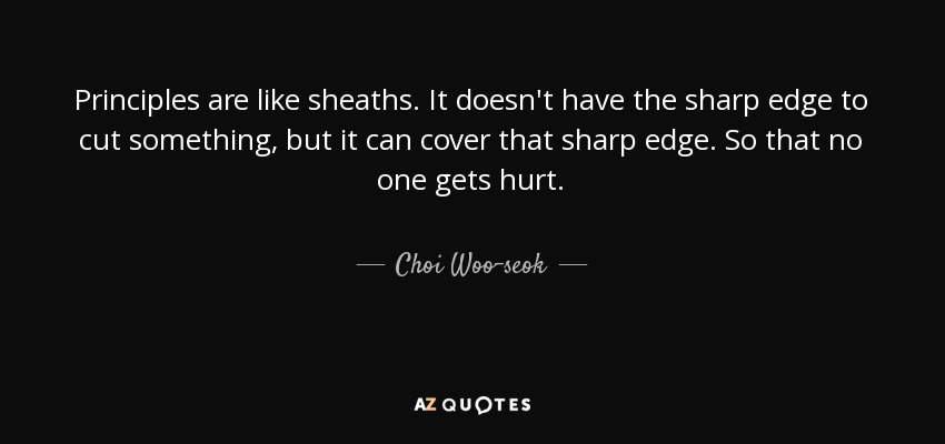 Principles are like sheaths. It doesn't have the sharp edge to cut something, but it can cover that sharp edge. So that no one gets hurt. - Choi Woo-seok
