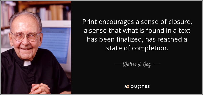 Print encourages a sense of closure, a sense that what is found in a text has been finalized, has reached a state of completion. - Walter J. Ong