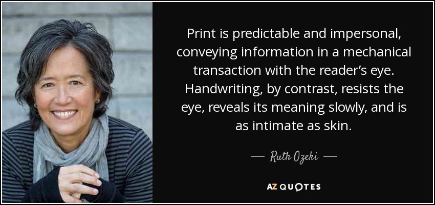 Print is predictable and impersonal, conveying information in a mechanical transaction with the reader’s eye. Handwriting, by contrast, resists the eye, reveals its meaning slowly, and is as intimate as skin. - Ruth Ozeki