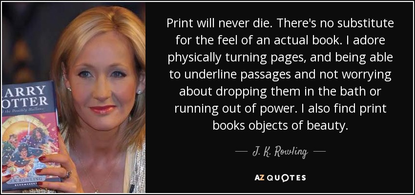 Print will never die. There's no substitute for the feel of an actual book. I adore physically turning pages, and being able to underline passages and not worrying about dropping them in the bath or running out of power. I also find print books objects of beauty. - J. K. Rowling