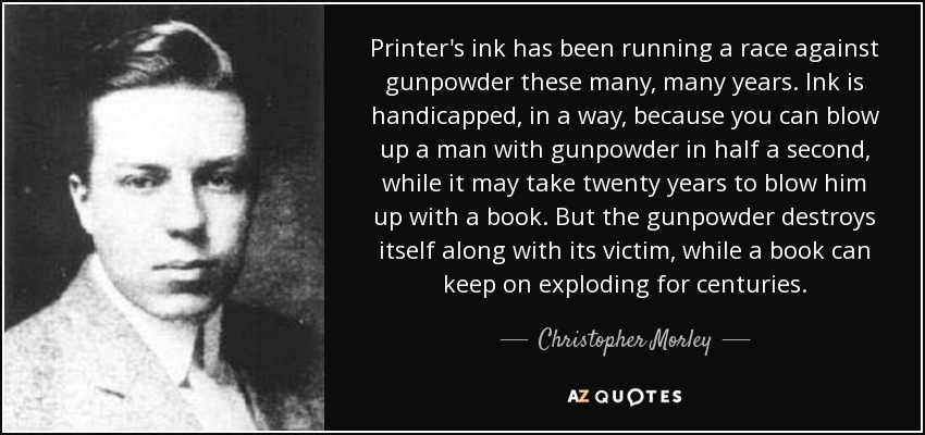 Printer's ink has been running a race against gunpowder these many, many years. Ink is handicapped, in a way, because you can blow up a man with gunpowder in half a second, while it may take twenty years to blow him up with a book. But the gunpowder destroys itself along with its victim, while a book can keep on exploding for centuries. - Christopher Morley