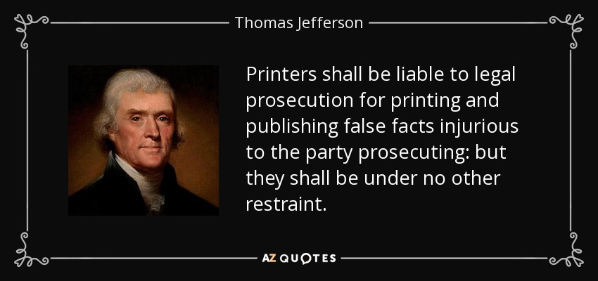 Printers shall be liable to legal prosecution for printing and publishing false facts injurious to the party prosecuting: but they shall be under no other restraint. - Thomas Jefferson
