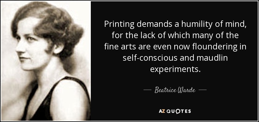 Printing demands a humility of mind, for the lack of which many of the fine arts are even now floundering in self-conscious and maudlin experiments. - Beatrice Warde