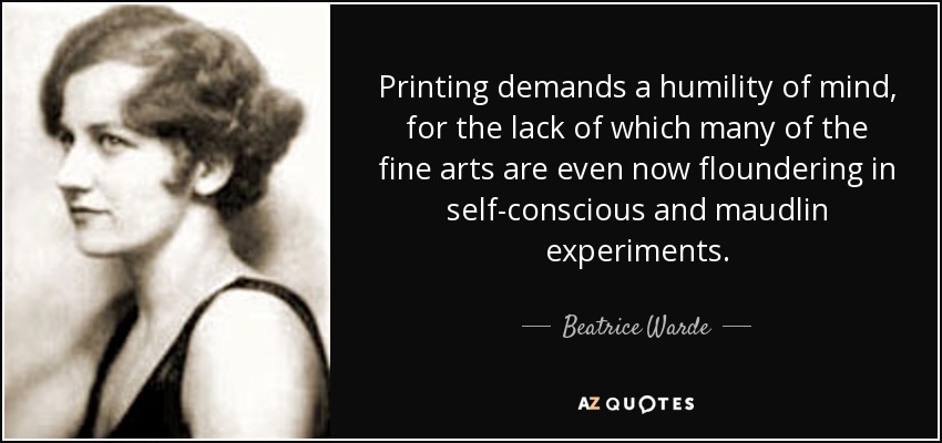 Printing demands a humility of mind, for the lack of which many of the fine arts are even now floundering in self-conscious and maudlin experiments. - Beatrice Warde