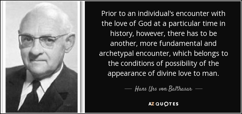 Prior to an individual's encounter with the love of God at a particular time in history, however, there has to be another, more fundamental and archetypal encounter, which belongs to the conditions of possibility of the appearance of divine love to man. - Hans Urs von Balthasar