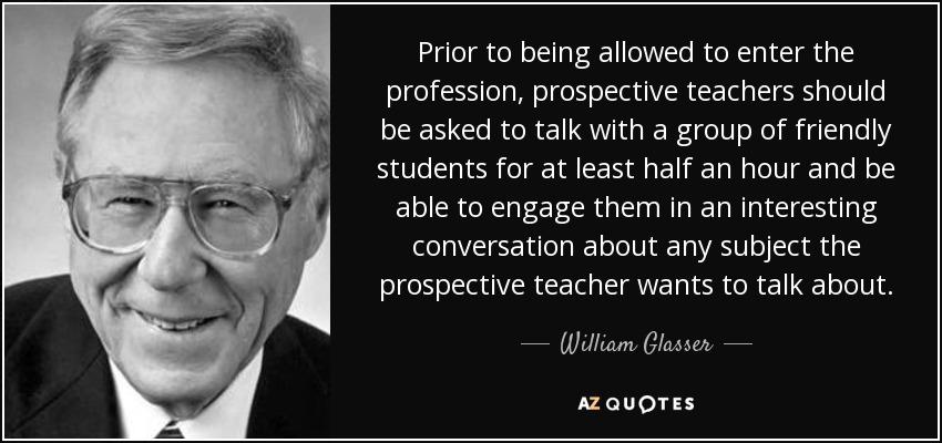 Prior to being allowed to enter the profession, prospective teachers should be asked to talk with a group of friendly students for at least half an hour and be able to engage them in an interesting conversation about any subject the prospective teacher wants to talk about. - William Glasser
