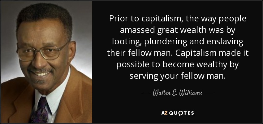 Prior to capitalism, the way people amassed great wealth was by looting, plundering and enslaving their fellow man. Capitalism made it possible to become wealthy by serving your fellow man. - Walter E. Williams