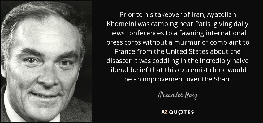 Prior to his takeover of Iran, Ayatollah Khomeini was camping near Paris, giving daily news conferences to a fawning international press corps without a murmur of complaint to France from the United States about the disaster it was coddling in the incredibly naive liberal belief that this extremist cleric would be an improvement over the Shah. - Alexander Haig