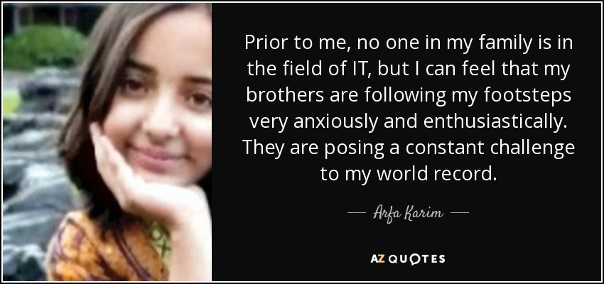 Prior to me, no one in my family is in the field of IT, but I can feel that my brothers are following my footsteps very anxiously and enthusiastically. They are posing a constant challenge to my world record. - Arfa Karim