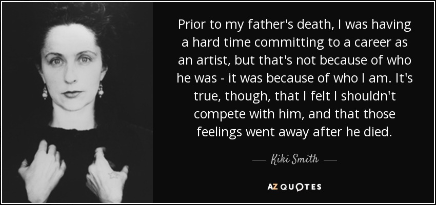 Prior to my father's death, I was having a hard time committing to a career as an artist, but that's not because of who he was - it was because of who I am. It's true, though, that I felt I shouldn't compete with him, and that those feelings went away after he died. - Kiki Smith