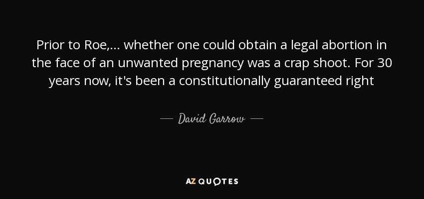 Prior to Roe , ... whether one could obtain a legal abortion in the face of an unwanted pregnancy was a crap shoot. For 30 years now, it's been a constitutionally guaranteed right - David Garrow