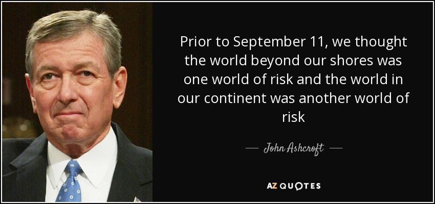Prior to September 11, we thought the world beyond our shores was one world of risk and the world in our continent was another world of risk - John Ashcroft