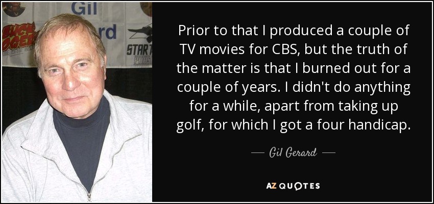 Prior to that I produced a couple of TV movies for CBS, but the truth of the matter is that I burned out for a couple of years. I didn't do anything for a while, apart from taking up golf, for which I got a four handicap. - Gil Gerard