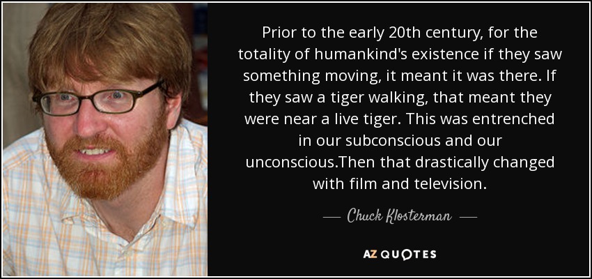 Prior to the early 20th century, for the totality of humankind's existence if they saw something moving, it meant it was there. If they saw a tiger walking, that meant they were near a live tiger. This was entrenched in our subconscious and our unconscious.Then that drastically changed with film and television. - Chuck Klosterman